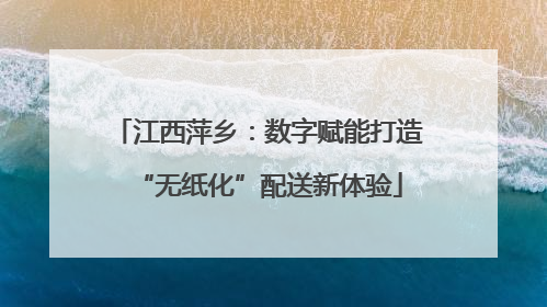 江西萍乡：数字赋能打造“无纸化”配送新体验