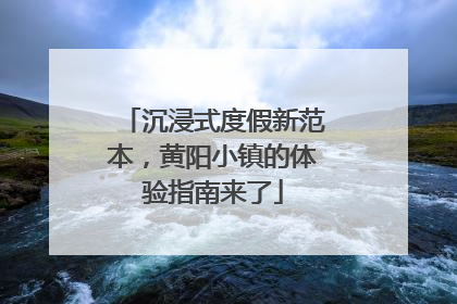沉浸式度假新范本，黄阳小镇的体验指南来了