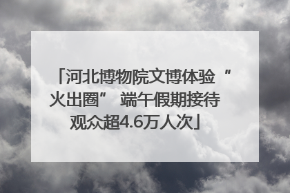 河北博物院文博体验“火出圈” 端午假期接待观众超4.6万人次