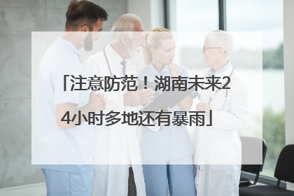 注意防范！湖南未来24小时多地还有暴雨
