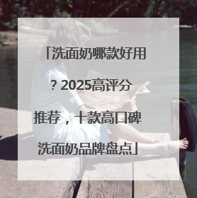洗面奶哪款好用？2025高评分推荐，十款高口碑洗面奶品牌盘点