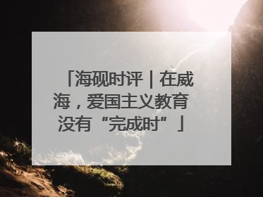 海砚时评｜在威海，爱国主义教育没有“完成时”
