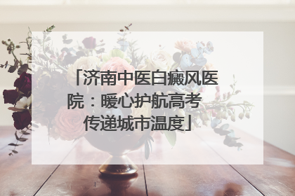 济南中医白癜风医院：暖心护航高考 传递城市温度