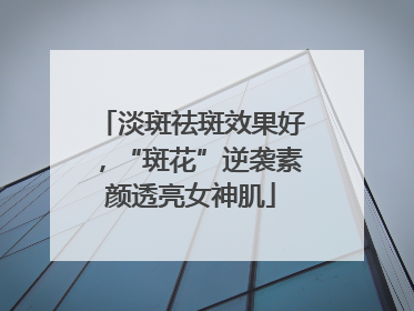 淡斑祛斑效果好，“斑花”逆袭素颜透亮女神肌