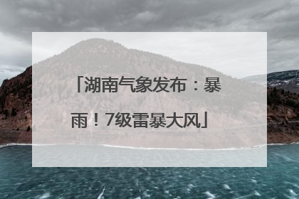 湖南气象发布：暴雨！7级雷暴大风