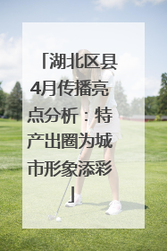 湖北区县4月传播亮点分析：特产出圈为城市形象添彩
