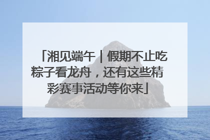 湘见端午｜假期不止吃粽子看龙舟，还有这些精彩赛事活动等你来