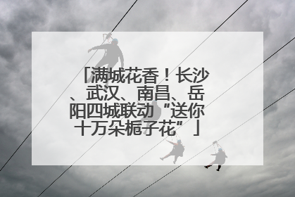 满城花香！长沙、武汉、南昌、岳阳四城联动“送你十万朵栀子花”