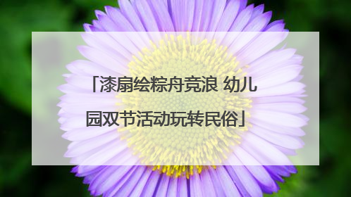 漆扇绘粽舟竞浪 幼儿园双节活动玩转民俗