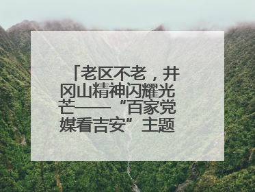 老区不老，井冈山精神闪耀光芒——“百家党媒看吉安”主题采访活动侧记