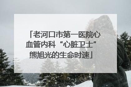 老河口市第一医院心血管内科“心脏卫士”熊旭光的生命时速
