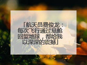 航天员费俊龙：每次飞行通过悬舱回望地球，都给我以深深的震撼