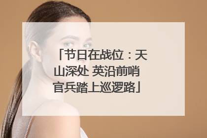 节日在战位：天山深处 英沿前哨官兵踏上巡逻路
