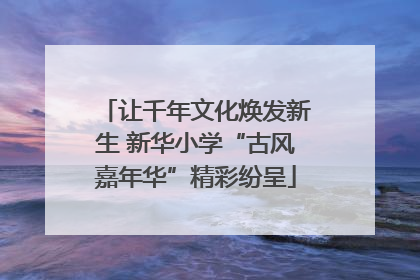 让千年文化焕发新生 新华小学“古风嘉年华”精彩纷呈