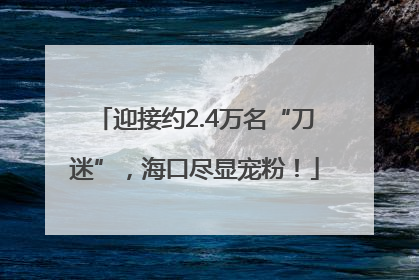 迎接约2.4万名“刀迷”，海口尽显宠粉！