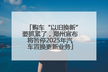 购车“以旧换新”要抓紧了，郑州宣布将暂停2025年汽车置换更新业务