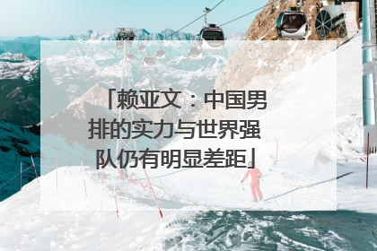 赖亚文：中国男排的实力与世界强队仍有明显差距