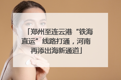 郑州至连云港“铁海直运”线路打通，河南再添出海新通道