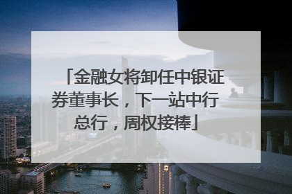 金融女将卸任中银证券董事长，下一站中行总行，周权接棒