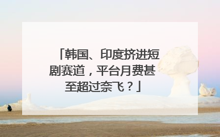 韩国、印度挤进短剧赛道，平台月费甚至超过奈飞？