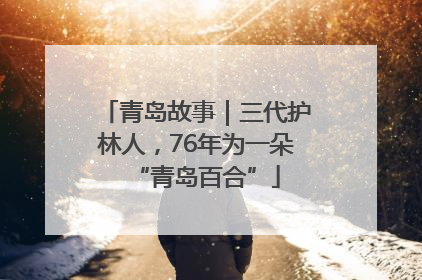 青岛故事｜三代护林人，76年为一朵“青岛百合”