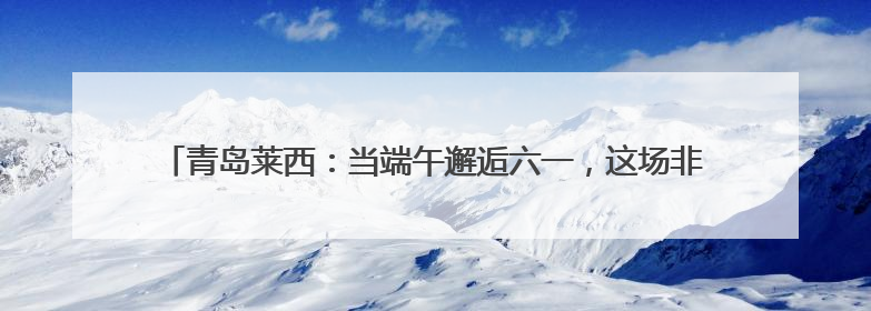 青岛莱西：当端午邂逅六一，这场非遗盛宴让传统文化“萌”出新花样！