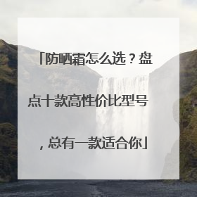 防晒霜怎么选？盘点十款高性价比型号，总有一款适合你