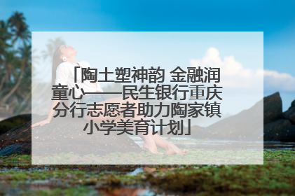 陶土塑神韵 金融润童心——民生银行重庆分行志愿者助力陶家镇小学美育计划