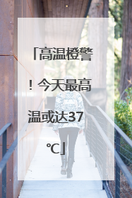 高温橙警！今天最高温或达37℃