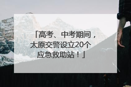 高考、中考期间，太原交警设立20个应急救助站！
