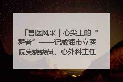 鲁医风采｜心尖上的“舞者”——记威海市立医院党委委员、心外科主任、主任医师景昊