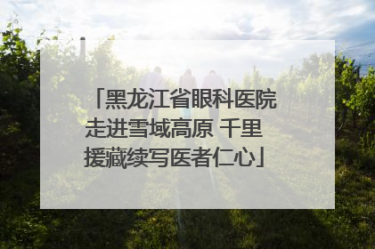 黑龙江省眼科医院走进雪域高原 千里援藏续写医者仁心