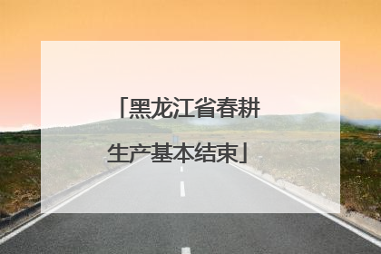 黑龙江省春耕生产基本结束