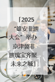 2025“雄安非遗大会”举办 京津冀非遗瑰宝齐聚未来之城