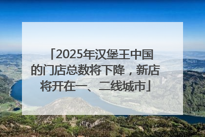 2025年汉堡王中国的门店总数将下降，新店将开在一、二线城市