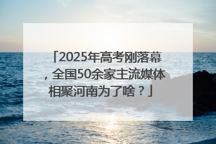 2025年高考刚落幕，全国50余家主流媒体相聚河南为了啥？