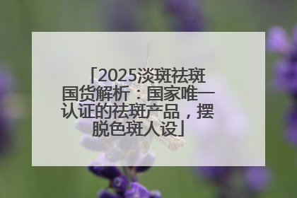 2025淡斑祛斑国货解析：国家唯一认证的祛斑产品，摆脱色斑人设