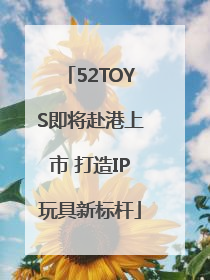 52TOYS即将赴港上市 打造IP玩具新标杆