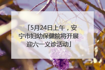 5月24日上午，安宁市妇幼保健院将开展迎六一义诊活动