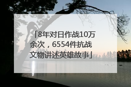 8年对日作战10万余次，6554件抗战文物讲述英雄故事