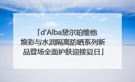 d'Alba黛尔珀维他焕彩与水润隔离防晒系列新品登场全面护肤迎接夏日